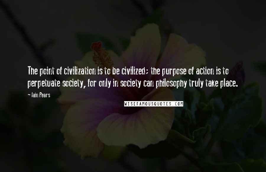 Iain Pears Quotes: The point of civilization is to be civilized; the purpose of action is to perpetuate society, for only in society can philosophy truly take place.