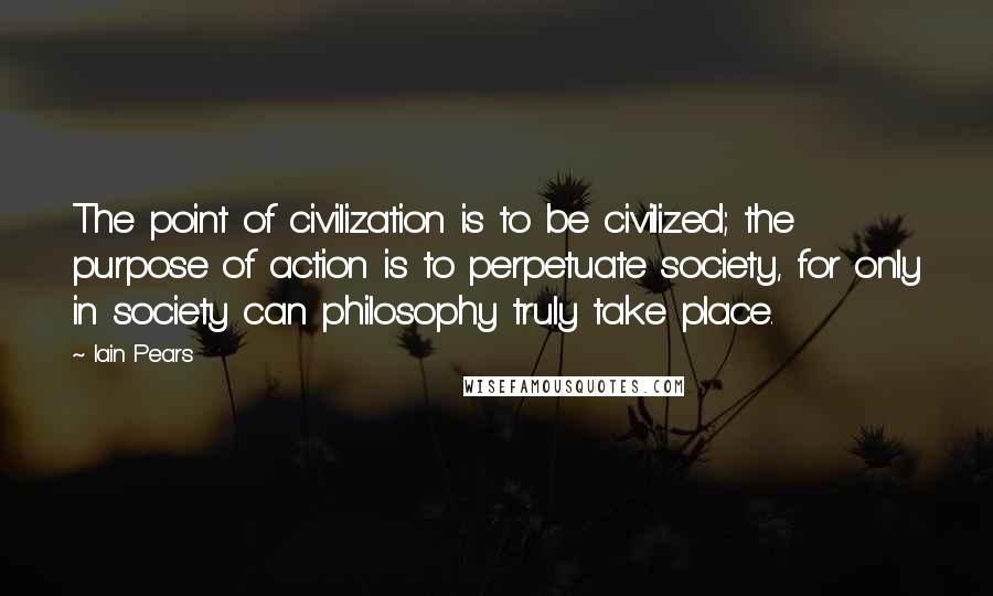 Iain Pears Quotes: The point of civilization is to be civilized; the purpose of action is to perpetuate society, for only in society can philosophy truly take place.