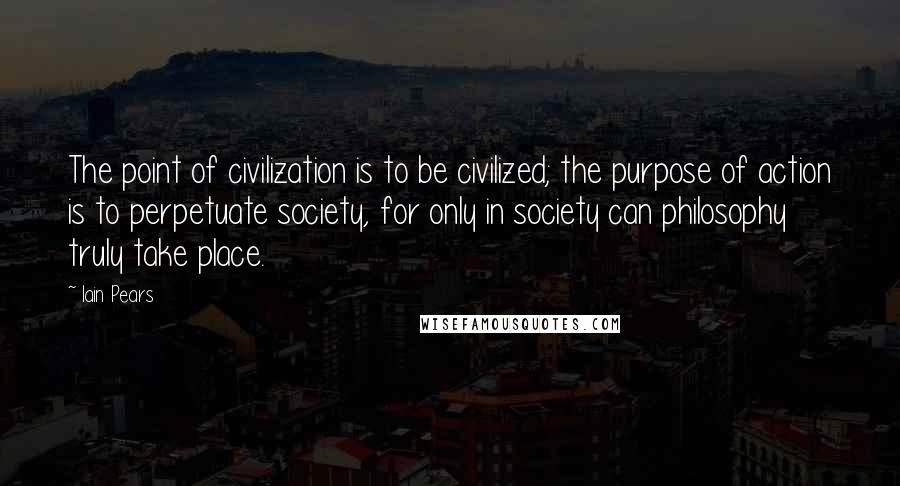 Iain Pears Quotes: The point of civilization is to be civilized; the purpose of action is to perpetuate society, for only in society can philosophy truly take place.