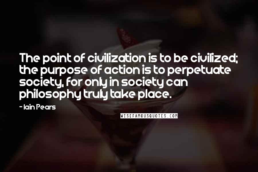 Iain Pears Quotes: The point of civilization is to be civilized; the purpose of action is to perpetuate society, for only in society can philosophy truly take place.