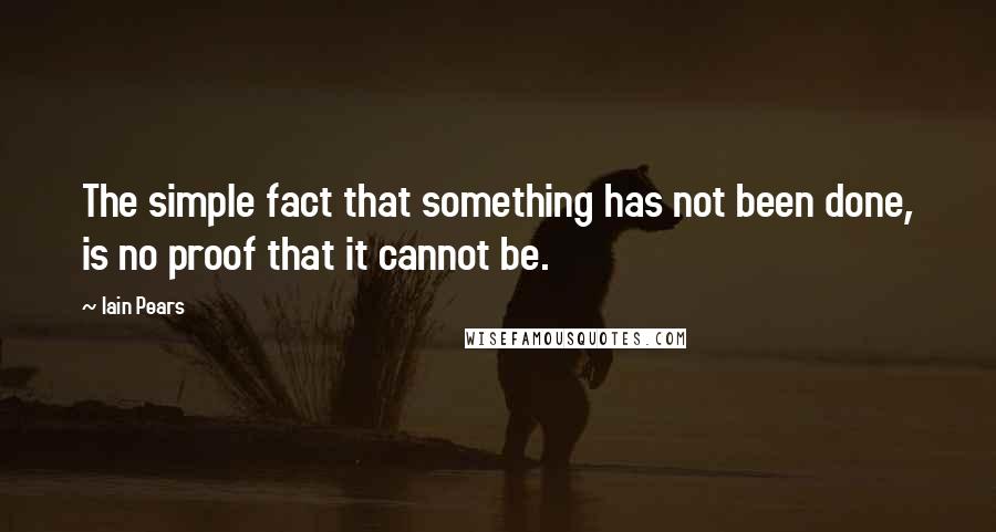 Iain Pears Quotes: The simple fact that something has not been done, is no proof that it cannot be.