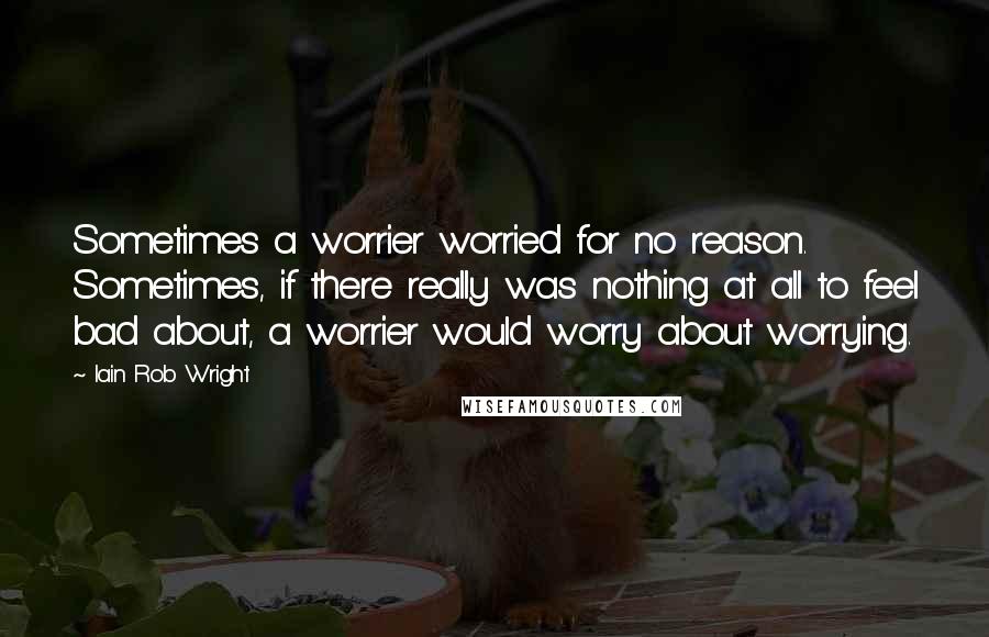 Iain Rob Wright Quotes: Sometimes a worrier worried for no reason. Sometimes, if there really was nothing at all to feel bad about, a worrier would worry about worrying.
