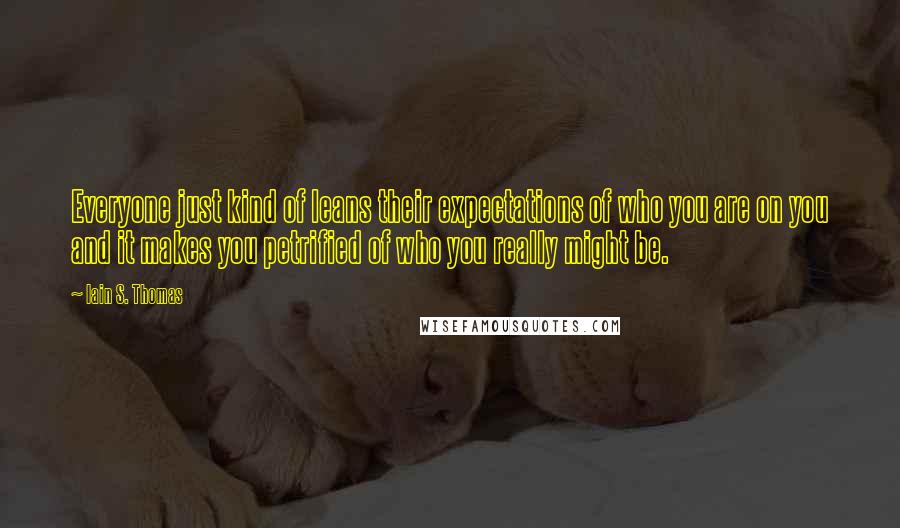 Iain S. Thomas Quotes: Everyone just kind of leans their expectations of who you are on you and it makes you petrified of who you really might be.