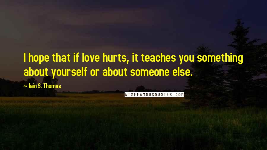 Iain S. Thomas Quotes: I hope that if love hurts, it teaches you something about yourself or about someone else.