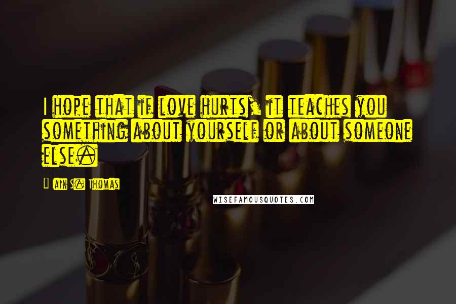 Iain S. Thomas Quotes: I hope that if love hurts, it teaches you something about yourself or about someone else.