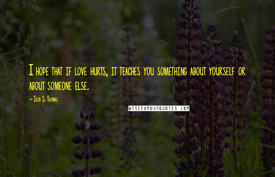 Iain S. Thomas Quotes: I hope that if love hurts, it teaches you something about yourself or about someone else.