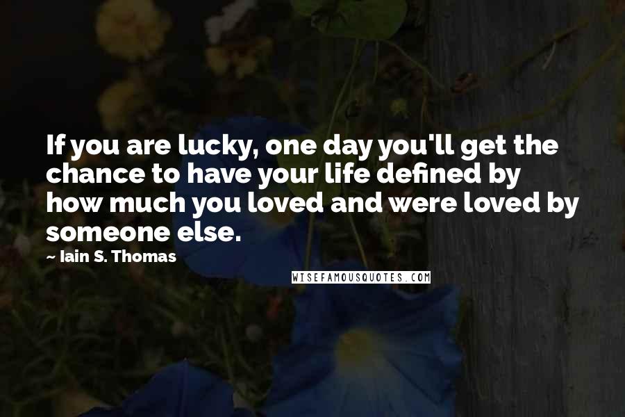 Iain S. Thomas Quotes: If you are lucky, one day you'll get the chance to have your life defined by how much you loved and were loved by someone else.