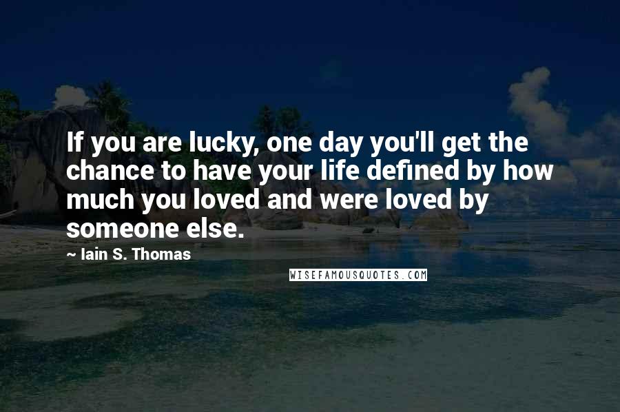 Iain S. Thomas Quotes: If you are lucky, one day you'll get the chance to have your life defined by how much you loved and were loved by someone else.