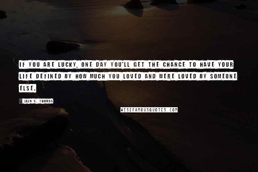 Iain S. Thomas Quotes: If you are lucky, one day you'll get the chance to have your life defined by how much you loved and were loved by someone else.