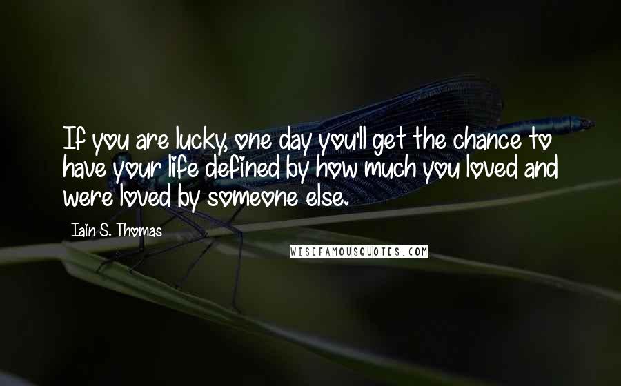 Iain S. Thomas Quotes: If you are lucky, one day you'll get the chance to have your life defined by how much you loved and were loved by someone else.