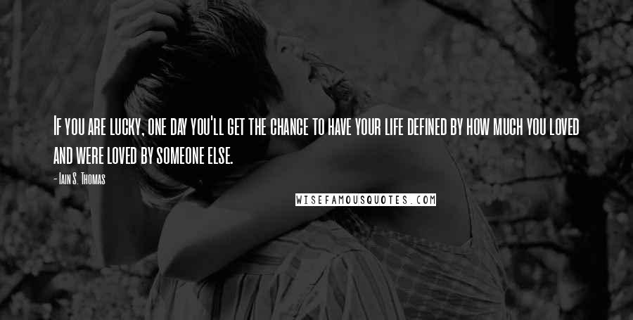 Iain S. Thomas Quotes: If you are lucky, one day you'll get the chance to have your life defined by how much you loved and were loved by someone else.