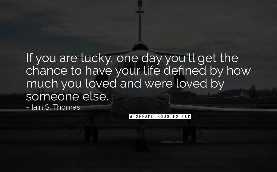 Iain S. Thomas Quotes: If you are lucky, one day you'll get the chance to have your life defined by how much you loved and were loved by someone else.