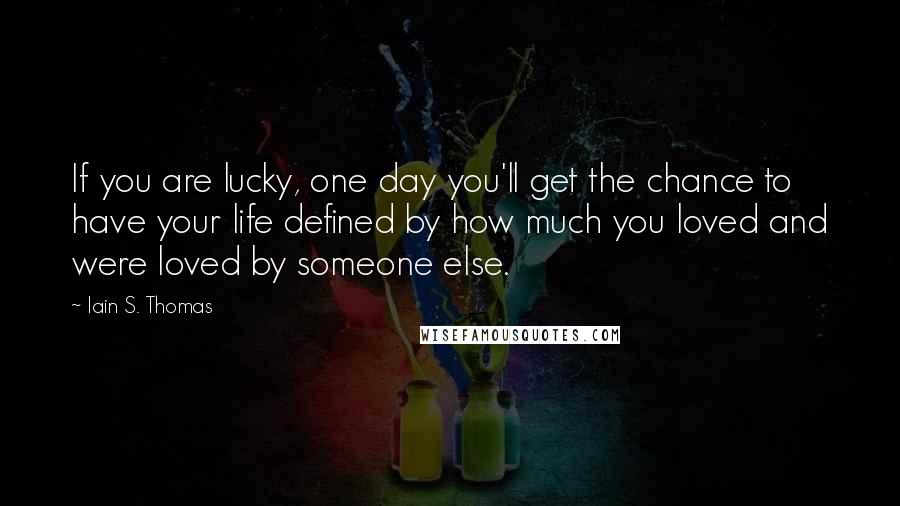Iain S. Thomas Quotes: If you are lucky, one day you'll get the chance to have your life defined by how much you loved and were loved by someone else.