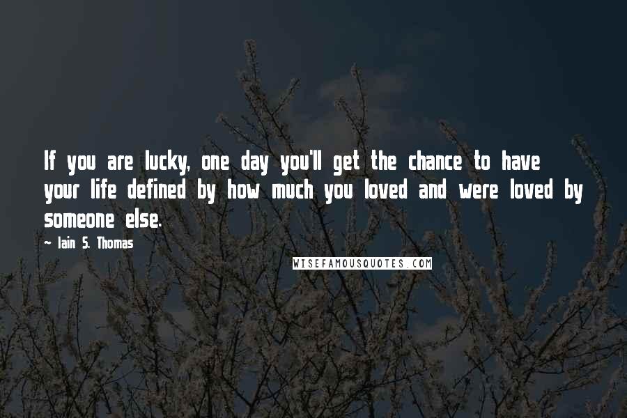 Iain S. Thomas Quotes: If you are lucky, one day you'll get the chance to have your life defined by how much you loved and were loved by someone else.