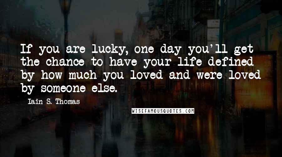 Iain S. Thomas Quotes: If you are lucky, one day you'll get the chance to have your life defined by how much you loved and were loved by someone else.