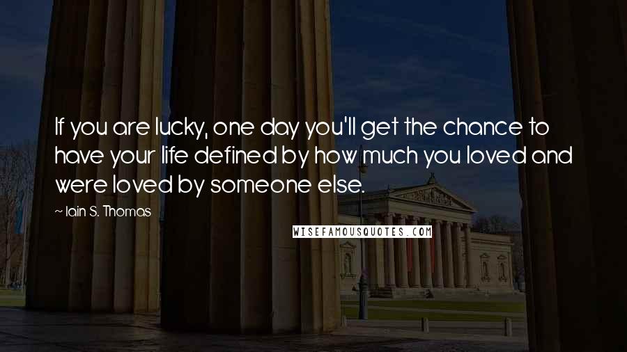 Iain S. Thomas Quotes: If you are lucky, one day you'll get the chance to have your life defined by how much you loved and were loved by someone else.