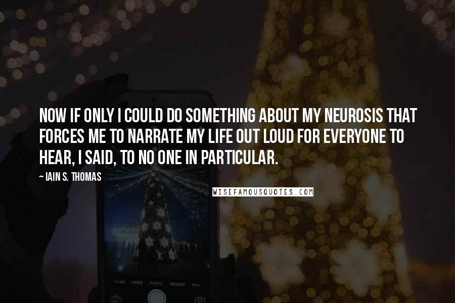 Iain S. Thomas Quotes: Now if only I could do something about my neurosis that forces me to narrate my life out loud for everyone to hear, I said, to no one in particular.