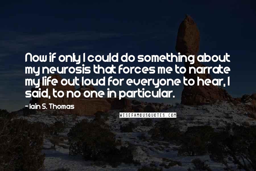 Iain S. Thomas Quotes: Now if only I could do something about my neurosis that forces me to narrate my life out loud for everyone to hear, I said, to no one in particular.