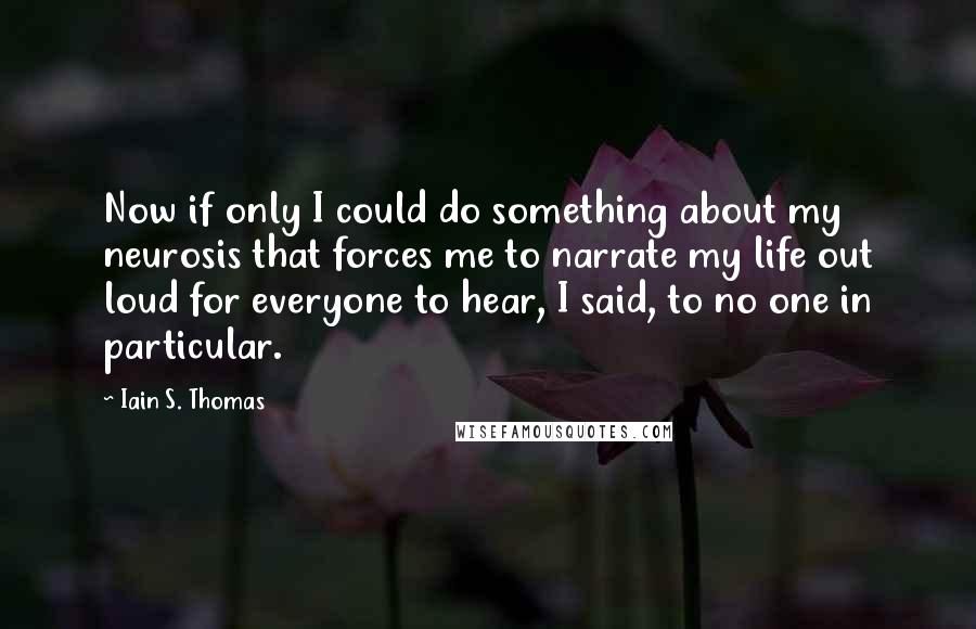 Iain S. Thomas Quotes: Now if only I could do something about my neurosis that forces me to narrate my life out loud for everyone to hear, I said, to no one in particular.