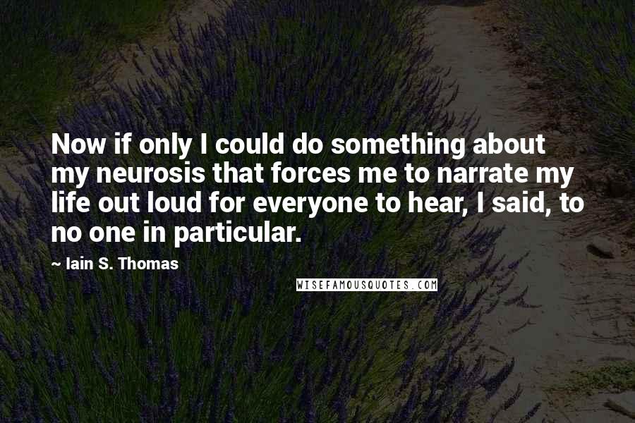 Iain S. Thomas Quotes: Now if only I could do something about my neurosis that forces me to narrate my life out loud for everyone to hear, I said, to no one in particular.