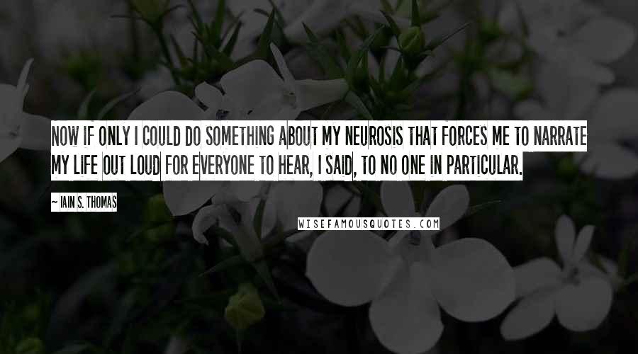 Iain S. Thomas Quotes: Now if only I could do something about my neurosis that forces me to narrate my life out loud for everyone to hear, I said, to no one in particular.