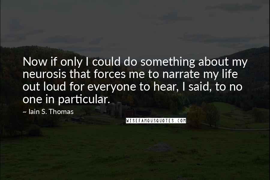 Iain S. Thomas Quotes: Now if only I could do something about my neurosis that forces me to narrate my life out loud for everyone to hear, I said, to no one in particular.