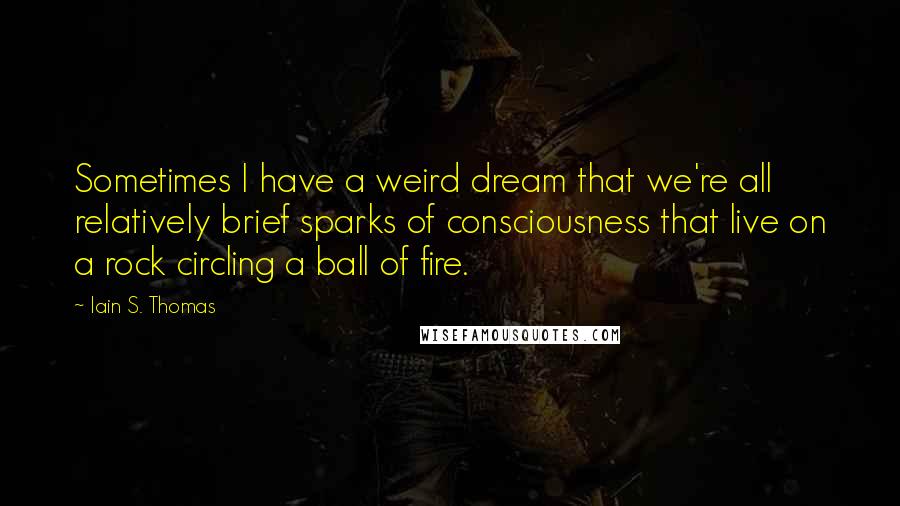 Iain S. Thomas Quotes: Sometimes I have a weird dream that we're all relatively brief sparks of consciousness that live on a rock circling a ball of fire.