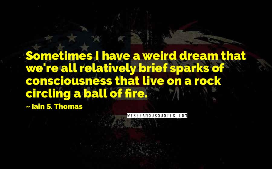 Iain S. Thomas Quotes: Sometimes I have a weird dream that we're all relatively brief sparks of consciousness that live on a rock circling a ball of fire.