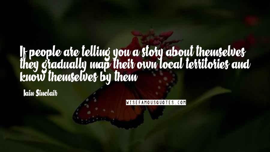 Iain Sinclair Quotes: If people are telling you a story about themselves, they gradually map their own local territories and know themselves by them.