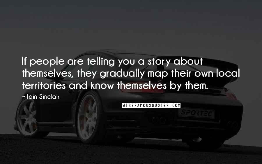Iain Sinclair Quotes: If people are telling you a story about themselves, they gradually map their own local territories and know themselves by them.