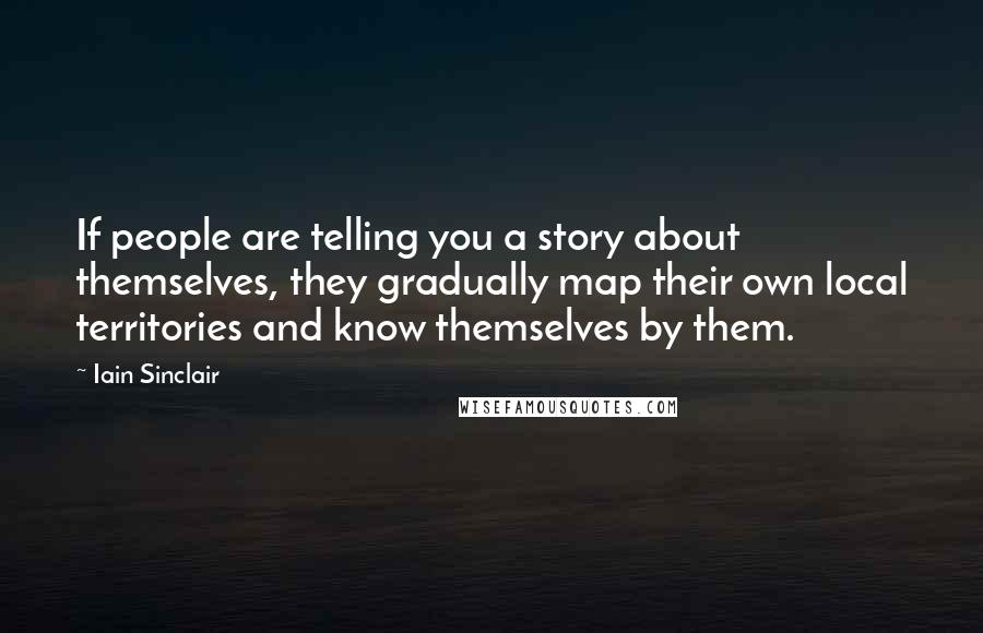 Iain Sinclair Quotes: If people are telling you a story about themselves, they gradually map their own local territories and know themselves by them.