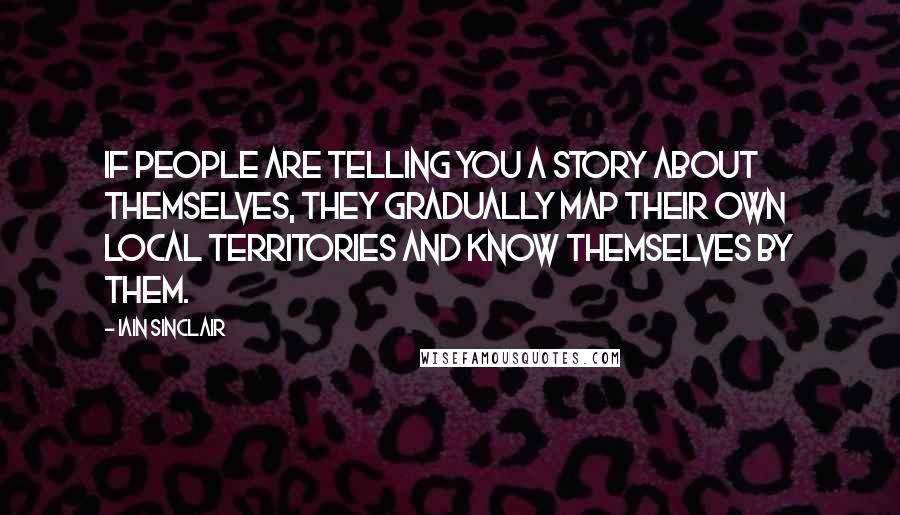 Iain Sinclair Quotes: If people are telling you a story about themselves, they gradually map their own local territories and know themselves by them.