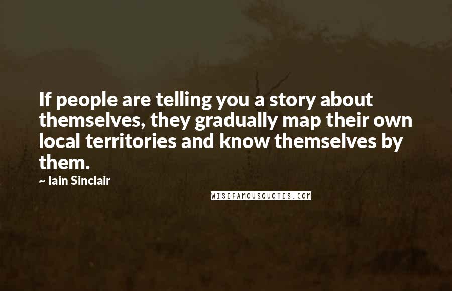 Iain Sinclair Quotes: If people are telling you a story about themselves, they gradually map their own local territories and know themselves by them.