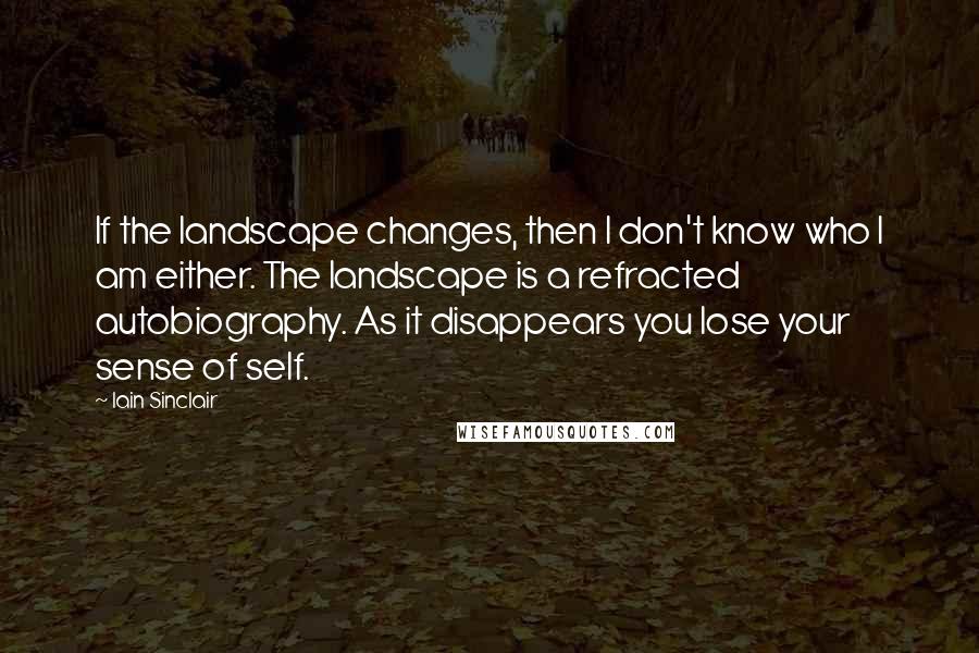 Iain Sinclair Quotes: If the landscape changes, then I don't know who I am either. The landscape is a refracted autobiography. As it disappears you lose your sense of self.