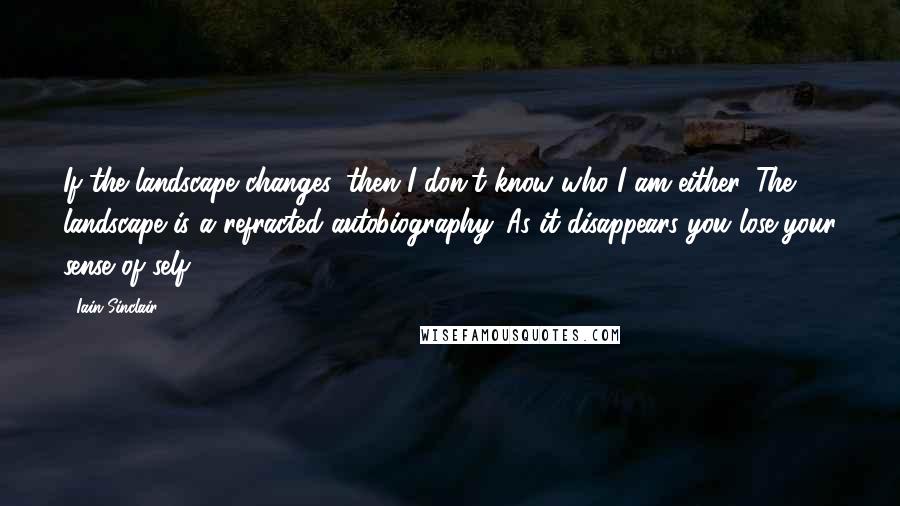 Iain Sinclair Quotes: If the landscape changes, then I don't know who I am either. The landscape is a refracted autobiography. As it disappears you lose your sense of self.