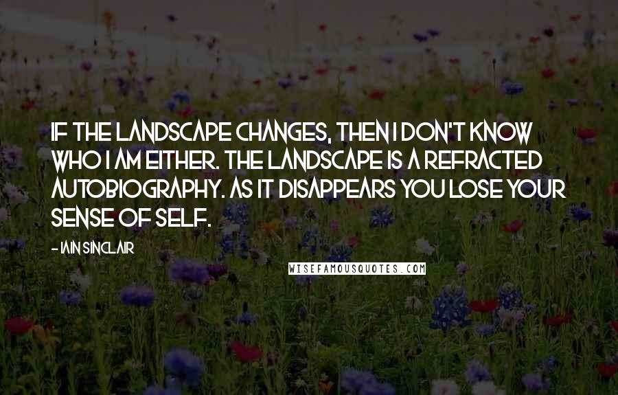 Iain Sinclair Quotes: If the landscape changes, then I don't know who I am either. The landscape is a refracted autobiography. As it disappears you lose your sense of self.