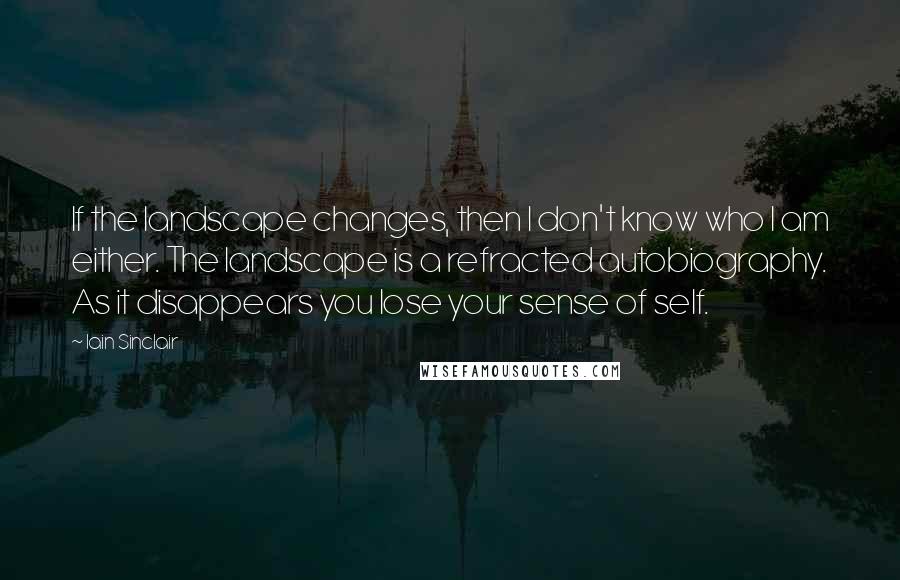 Iain Sinclair Quotes: If the landscape changes, then I don't know who I am either. The landscape is a refracted autobiography. As it disappears you lose your sense of self.