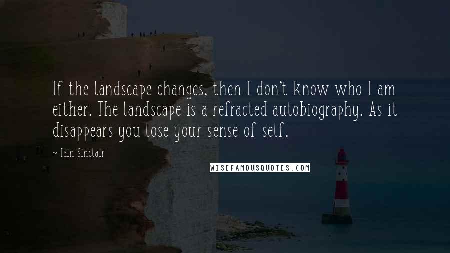 Iain Sinclair Quotes: If the landscape changes, then I don't know who I am either. The landscape is a refracted autobiography. As it disappears you lose your sense of self.