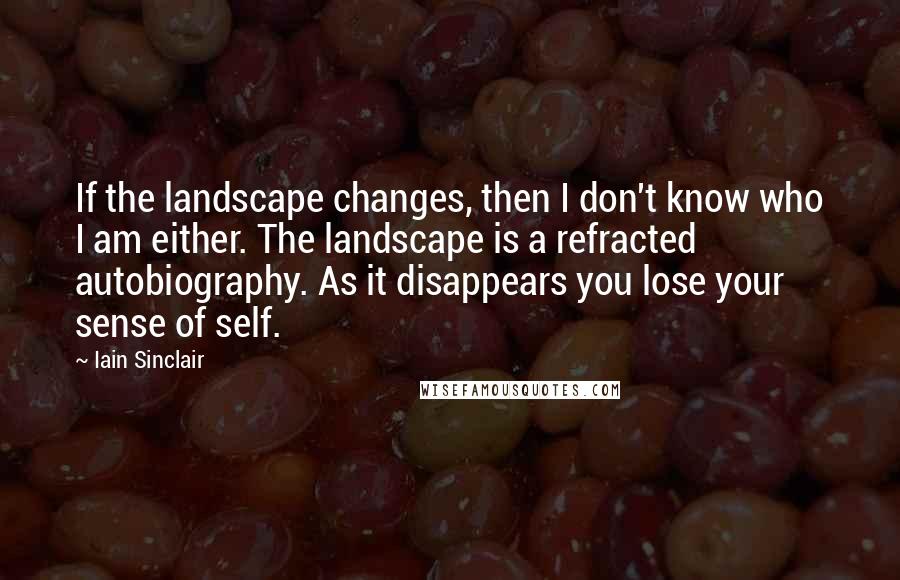 Iain Sinclair Quotes: If the landscape changes, then I don't know who I am either. The landscape is a refracted autobiography. As it disappears you lose your sense of self.