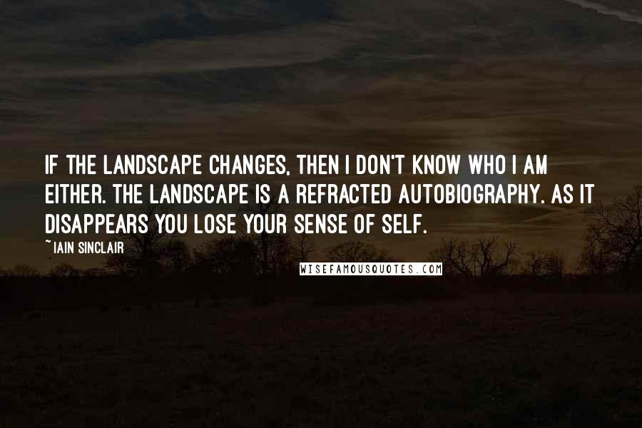 Iain Sinclair Quotes: If the landscape changes, then I don't know who I am either. The landscape is a refracted autobiography. As it disappears you lose your sense of self.
