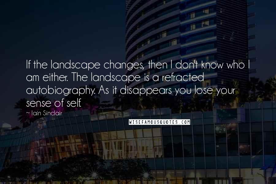 Iain Sinclair Quotes: If the landscape changes, then I don't know who I am either. The landscape is a refracted autobiography. As it disappears you lose your sense of self.