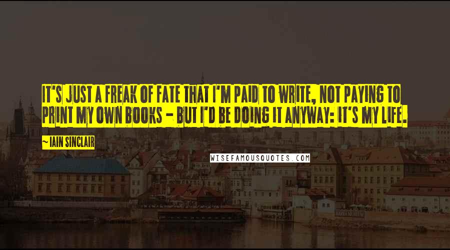 Iain Sinclair Quotes: It's just a freak of fate that I'm paid to write, not paying to print my own books - but I'd be doing it anyway: it's my life.