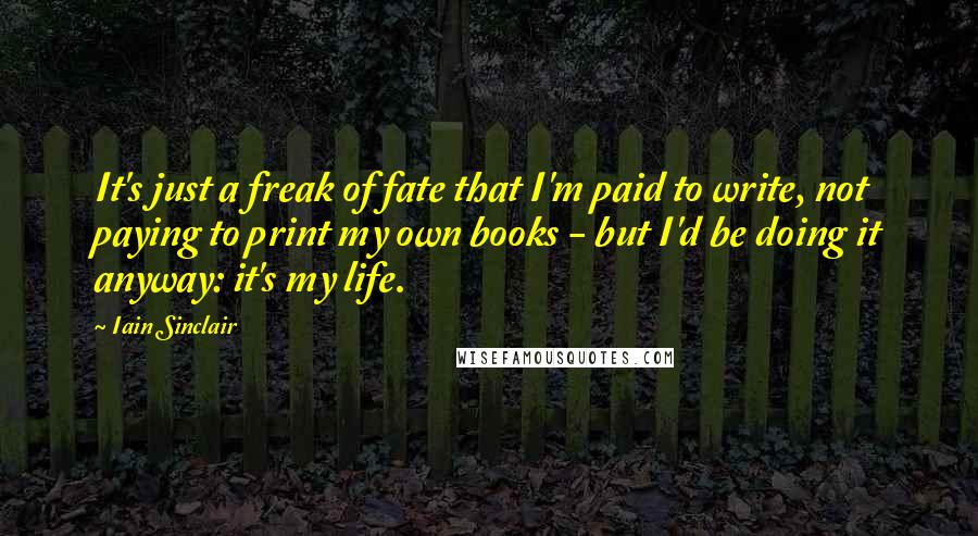 Iain Sinclair Quotes: It's just a freak of fate that I'm paid to write, not paying to print my own books - but I'd be doing it anyway: it's my life.