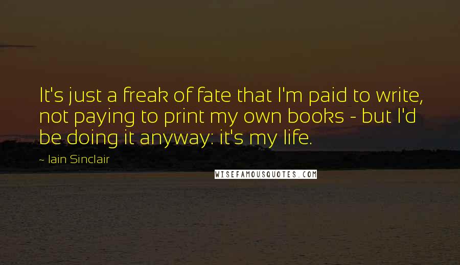 Iain Sinclair Quotes: It's just a freak of fate that I'm paid to write, not paying to print my own books - but I'd be doing it anyway: it's my life.