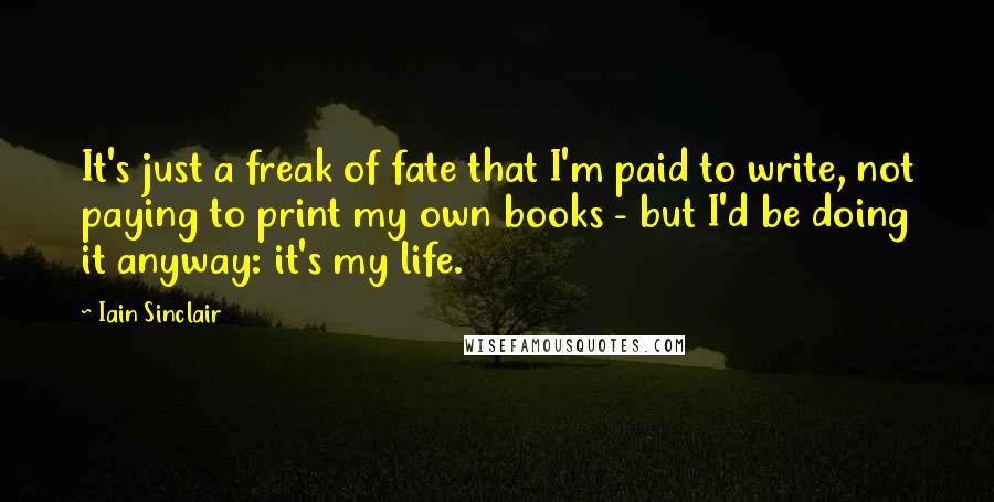 Iain Sinclair Quotes: It's just a freak of fate that I'm paid to write, not paying to print my own books - but I'd be doing it anyway: it's my life.