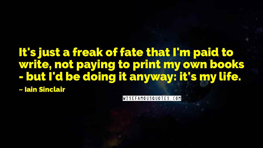 Iain Sinclair Quotes: It's just a freak of fate that I'm paid to write, not paying to print my own books - but I'd be doing it anyway: it's my life.