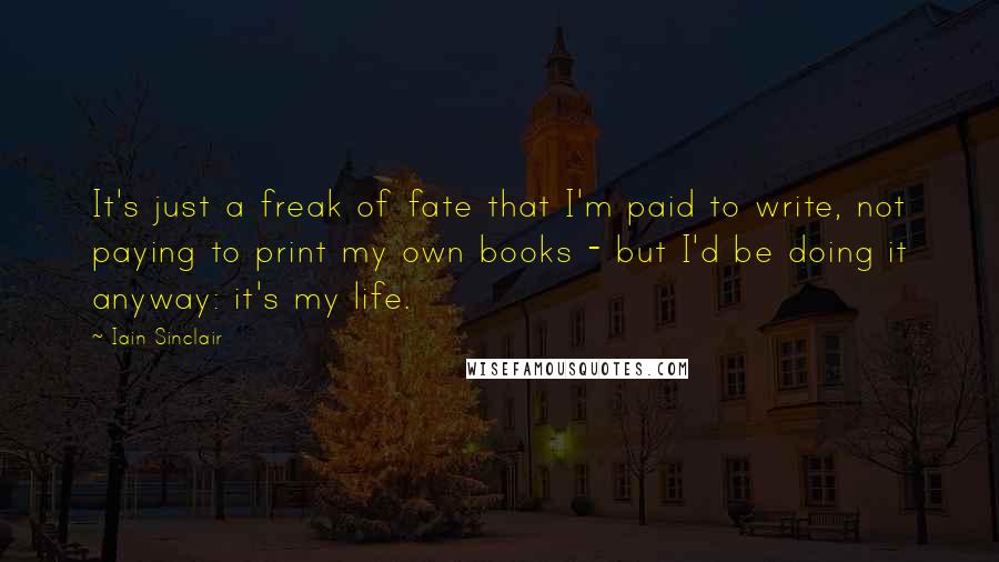 Iain Sinclair Quotes: It's just a freak of fate that I'm paid to write, not paying to print my own books - but I'd be doing it anyway: it's my life.