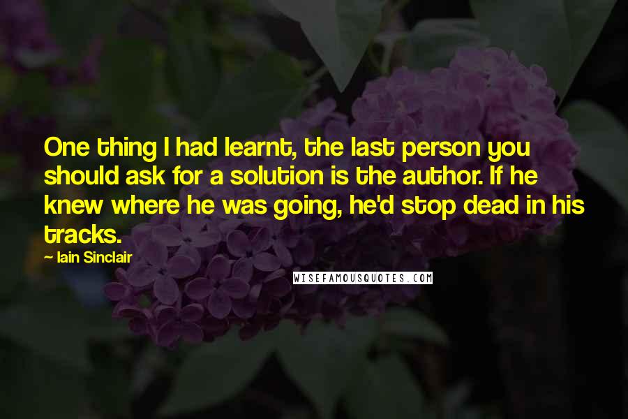 Iain Sinclair Quotes: One thing I had learnt, the last person you should ask for a solution is the author. If he knew where he was going, he'd stop dead in his tracks.