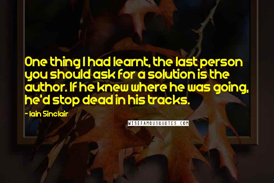 Iain Sinclair Quotes: One thing I had learnt, the last person you should ask for a solution is the author. If he knew where he was going, he'd stop dead in his tracks.