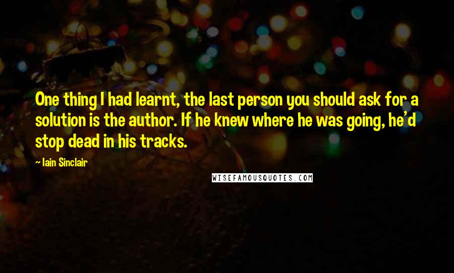 Iain Sinclair Quotes: One thing I had learnt, the last person you should ask for a solution is the author. If he knew where he was going, he'd stop dead in his tracks.